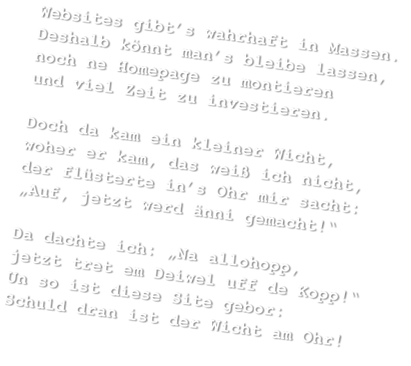 Websites gibt’s wahrhaft in Massen. Deshalb könnt man’s bleibe lassen, noch ne Homepage zu montieren und viel Zeit zu investieren.  Doch da kam ein kleiner Wicht, woher er kam, das weiß ich nicht, der flüsterte in’s Ohr mir sacht: „Auf, jetzt werd änni gemacht!“  Da dachte ich: „Na allohopp, jetzt tret em Deiwel uff de Kopp!“ Un so ist diese Site gebor: Schuld dran ist der Wicht am Ohr!